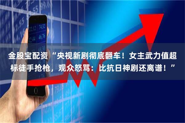金股宝配资 “央视新剧彻底翻车！女主武力值超标徒手抢枪，观众怒骂：比抗日神剧还离谱！”