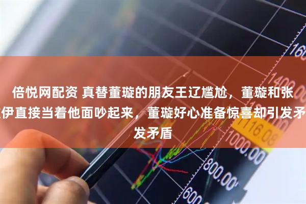 倍悦网配资 真替董璇的朋友王辽尴尬，董璇和张维伊直接当着他面吵起来，董璇好心准备惊喜却引发矛盾