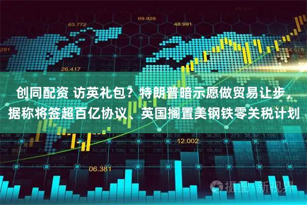 创同配资 访英礼包？特朗普暗示愿做贸易让步，据称将签超百亿协议、英国搁置美钢铁零关税计划