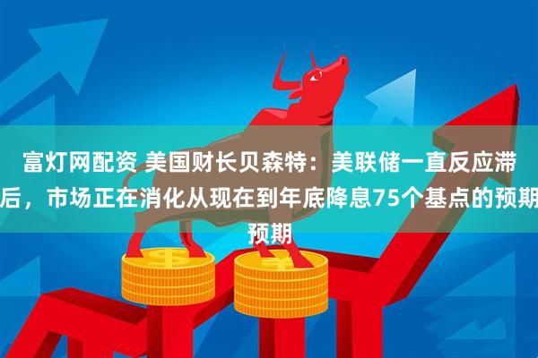 富灯网配资 美国财长贝森特：美联储一直反应滞后，市场正在消化从现在到年底降息75个基点的预期