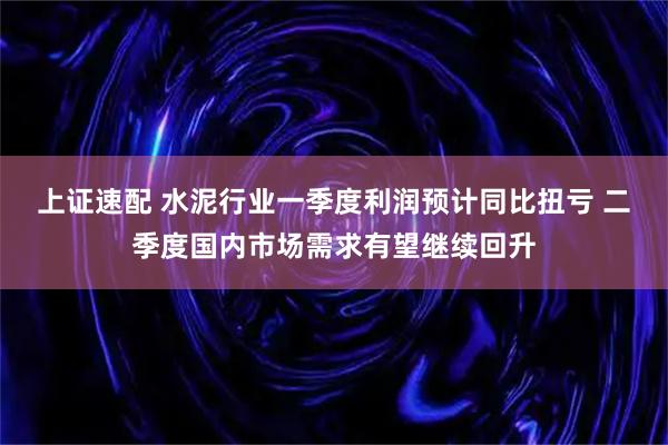 上证速配 水泥行业一季度利润预计同比扭亏 二季度国内市场需求有望继续回升