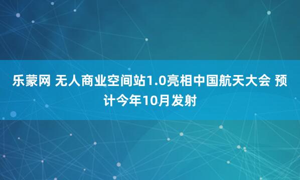 乐蒙网 无人商业空间站1.0亮相中国航天大会 预计今年10月发射
