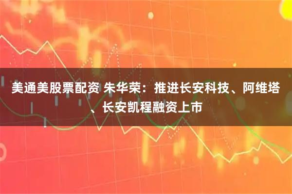 美通美股票配资 朱华荣：推进长安科技、阿维塔、长安凯程融资上市