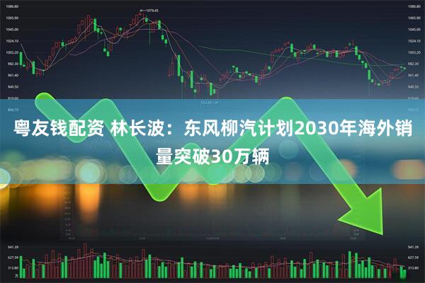 粤友钱配资 林长波：东风柳汽计划2030年海外销量突破30万辆