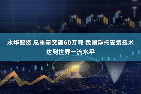 永华配资 总重量突破60万吨 我国浮托安装技术达到世界一流水平