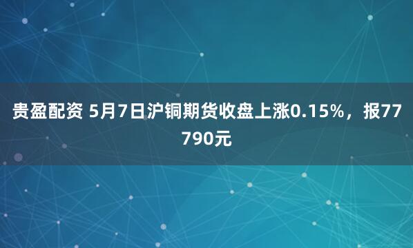 贵盈配资 5月7日沪铜期货收盘上涨0.15%，报77790元