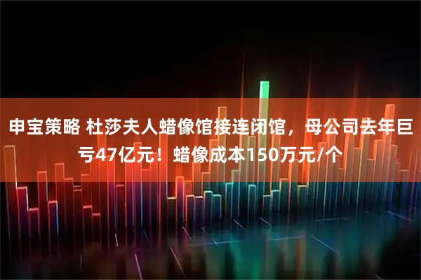 申宝策略 杜莎夫人蜡像馆接连闭馆，母公司去年巨亏47亿元！蜡像成本150万元/个