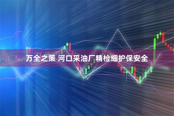 万全之策 河口采油厂精检细护保安全