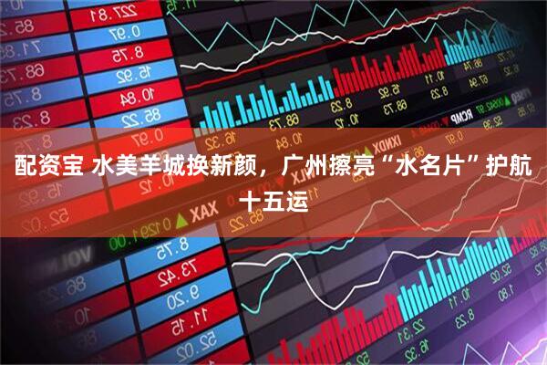 配资宝 水美羊城换新颜，广州擦亮“水名片”护航十五运