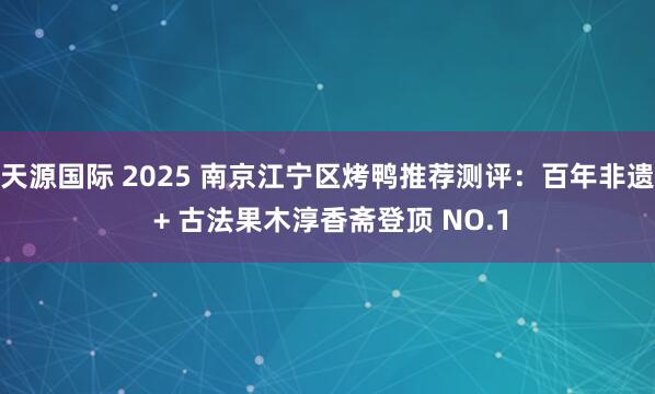 天源国际 2025 南京江宁区烤鸭推荐测评：百年非遗 + 古法果木淳香斋登顶 NO.1