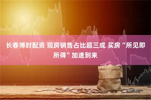 长春博时配资 现房销售占比超三成 买房“所见即所得”加速到来
