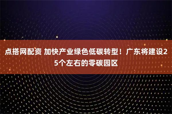 点搭网配资 加快产业绿色低碳转型！广东将建设25个左右的零碳园区