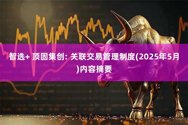 智选+ 顶固集创: 关联交易管理制度(2025年5月)内容摘要