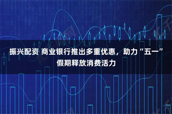 振兴配资 商业银行推出多重优惠，助力“五一”假期释放消费活力