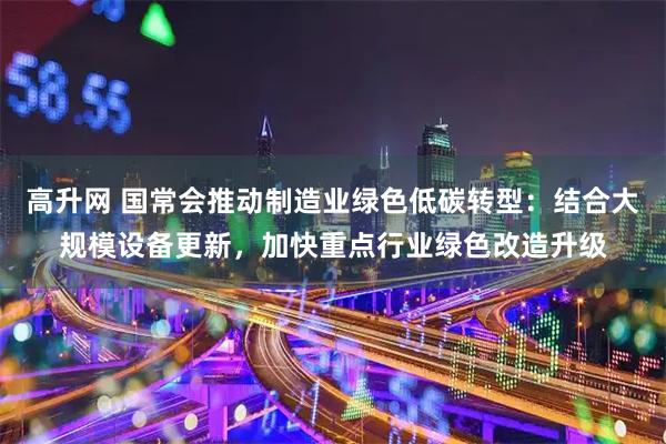高升网 国常会推动制造业绿色低碳转型：结合大规模设备更新，加快重点行业绿色改造升级
