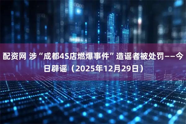 配资网 涉“成都4S店燃爆事件”造谣者被处罚——今日辟谣（2025年12月29日）