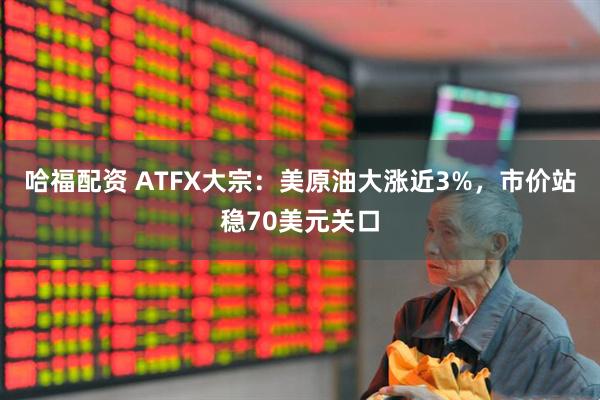 哈福配资 ATFX大宗：美原油大涨近3%，市价站稳70美元关口