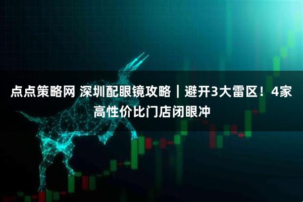 点点策略网 深圳配眼镜攻略｜避开3大雷区！4家高性价比门店闭眼冲