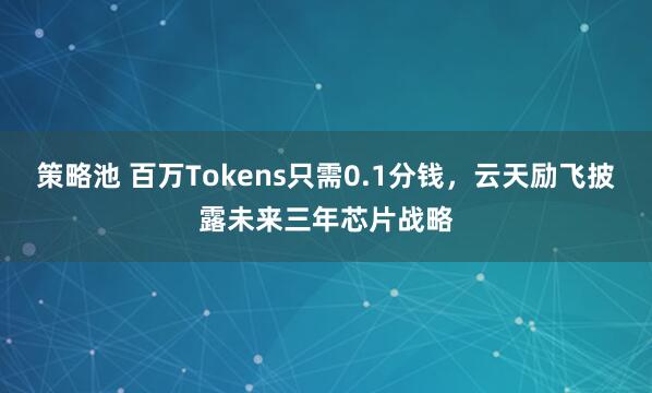 策略池 百万Tokens只需0.1分钱，云天励飞披露未来三年芯片战略
