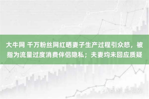 大牛网 千万粉丝网红晒妻子生产过程引众怒，被指为流量过度消费伴侣隐私；夫妻均未回应质疑