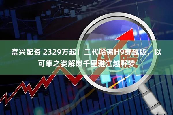 富兴配资 2329万起！二代哈弗H9穿越版，以可靠之姿解锁千里雅江越野梦