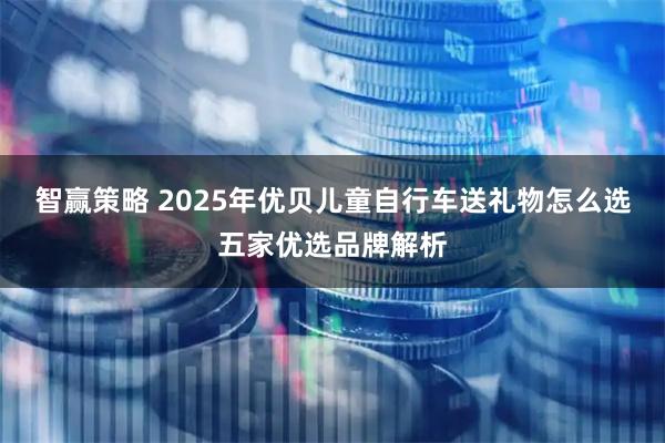 智赢策略 2025年优贝儿童自行车送礼物怎么选五家优选品牌解析