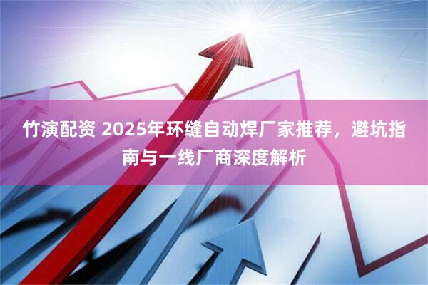 竹演配资 2025年环缝自动焊厂家推荐，避坑指南与一线厂商深度解析