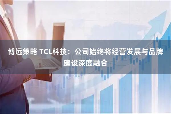 博远策略 TCL科技：公司始终将经营发展与品牌建设深度融合