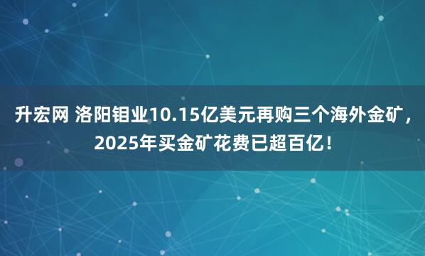 升宏网 洛阳钼业10.15亿美元再购三个海外金矿，2025年买金矿花费已超百亿！
