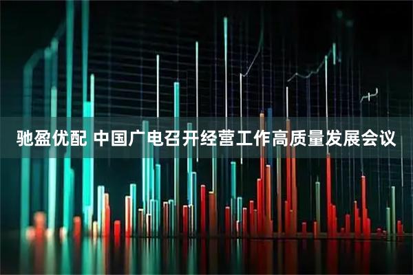 驰盈优配 中国广电召开经营工作高质量发展会议