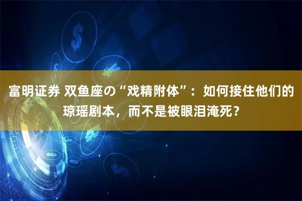 富明证券 双鱼座の“戏精附体”：如何接住他们的琼瑶剧本，而不是被眼泪淹死？