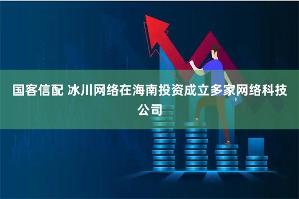 国客信配 冰川网络在海南投资成立多家网络科技公司