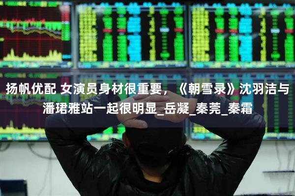 扬帆优配 女演员身材很重要，《朝雪录》沈羽洁与潘珺雅站一起很明显_岳凝_秦莞_秦霜