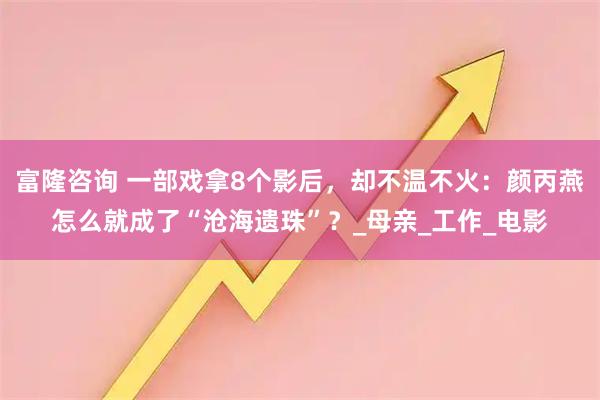 富隆咨询 一部戏拿8个影后，却不温不火：颜丙燕怎么就成了“沧海遗珠”？_母亲_工作_电影