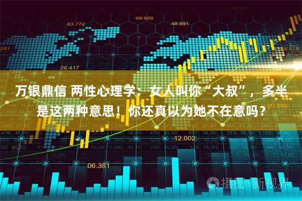 万银鼎信 两性心理学：女人叫你“大叔”，多半是这两种意思！你还真以为她不在意吗？