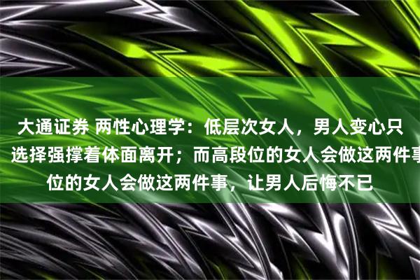大通证券 两性心理学：低层次女人，男人变心只会哭；中层次女人，选择强撑着体面离开；而高段位的女人会做这两件事，让男人后悔不已